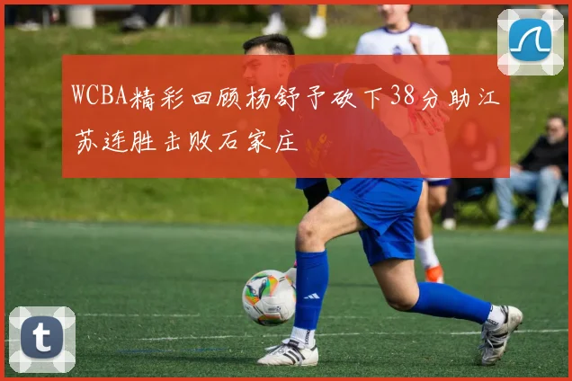 WCBA精彩回顾杨舒予砍下38分助江苏连胜击败石家庄