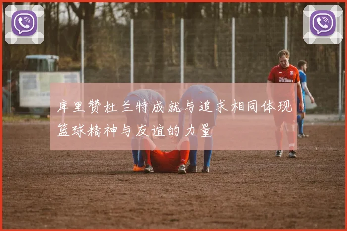 库里赞杜兰特成就与追求相同体现篮球精神与友谊的力量