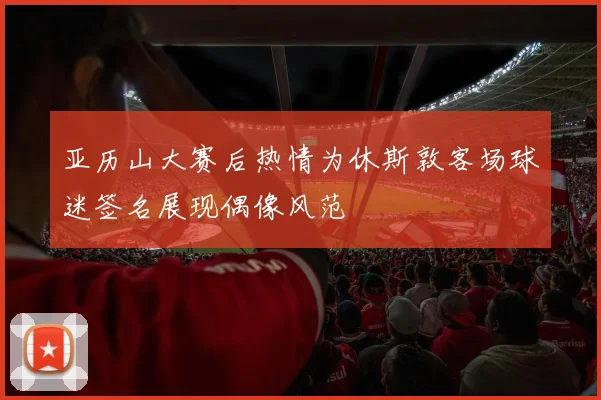 亚历山大赛后热情为休斯敦客场球迷签名展现偶像风范