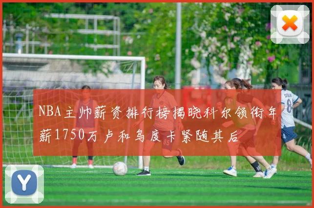 NBA主帅薪资排行榜揭晓科尔领衔年薪1750万卢和乌度卡紧随其后