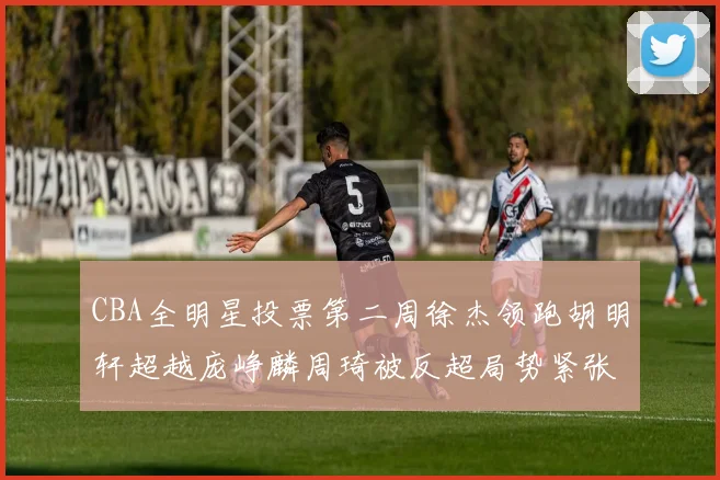 CBA全明星投票第二周徐杰领跑胡明轩超越庞峥麟周琦被反超局势紧张