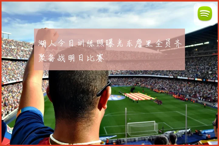 湖人今日训练照曝光东詹里全员齐聚备战明日比赛
