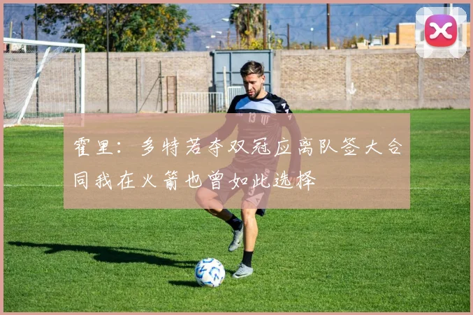 霍里：多特若夺双冠应离队签大合同我在火箭也曾如此选择