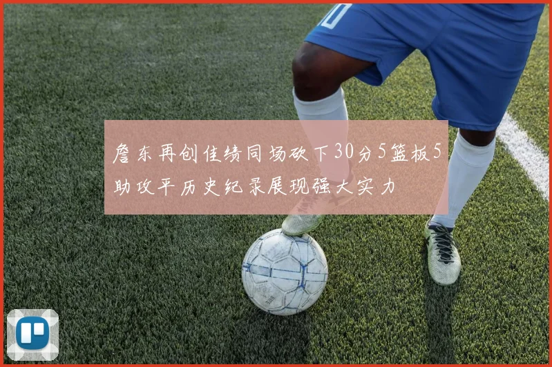 詹东再创佳绩同场砍下30分5篮板5助攻平历史纪录展现强大实力