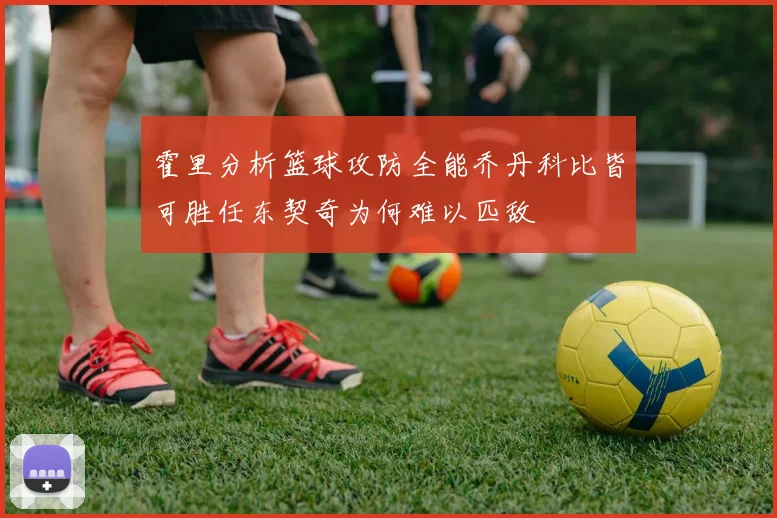 霍里分析篮球攻防全能乔丹科比皆可胜任东契奇为何难以匹敌