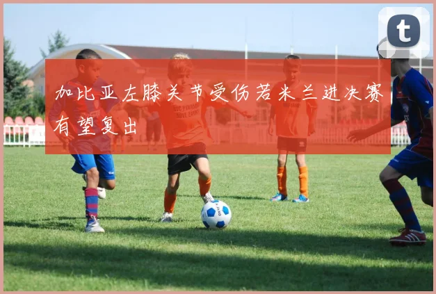 加比亚左膝关节受伤若米兰进决赛有望复出