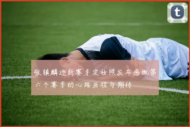张镇麟迎新赛季定妆照发布感慨第六个赛季的心路历程与期待