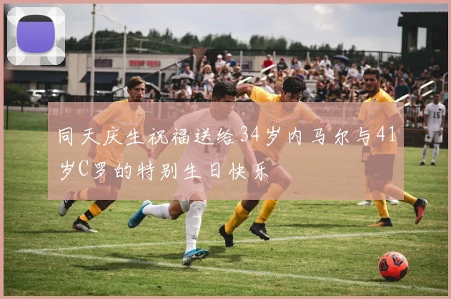 同天庆生祝福送给34岁内马尔与41岁C罗的特别生日快乐