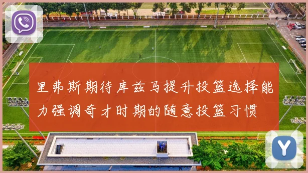 里弗斯期待库兹马提升投篮选择能力强调奇才时期的随意投篮习惯