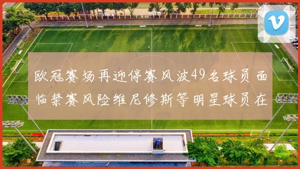 欧冠赛场再迎停赛风波49名球员面临禁赛风险维尼修斯等明星球员在列