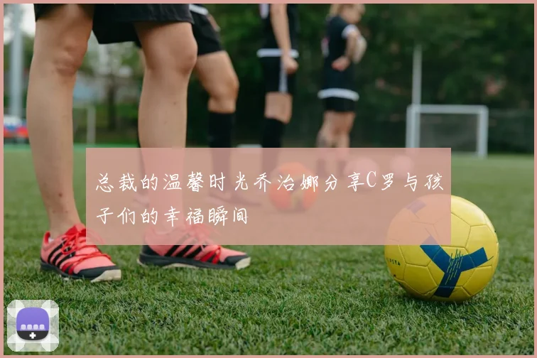总裁的温馨时光乔治娜分享C罗与孩子们的幸福瞬间