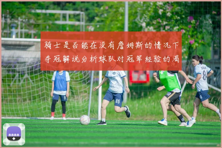 骑士是否能在没有詹姆斯的情况下夺冠解说分析球队对冠军经验的渴望与担忧