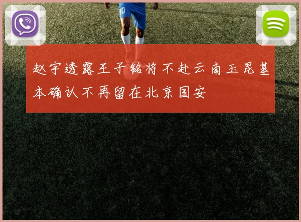 赵宇透露王子铭将不赴云南玉昆基本确认不再留在北京国安
