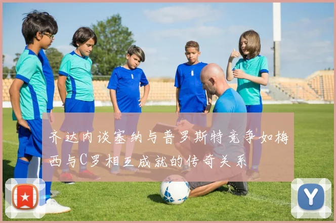 齐达内谈塞纳与普罗斯特竞争如梅西与C罗相互成就的传奇关系