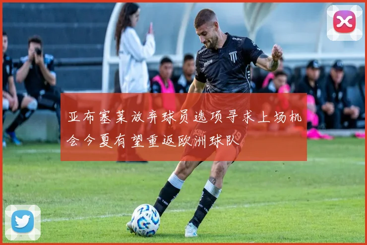亚布塞莱放弃球员选项寻求上场机会今夏有望重返欧洲球队